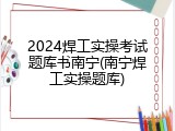 2024焊工实操考试题库书南宁(南宁焊工实操题库)