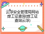 云浮安全管理局网站焊工证查询(焊工证查询云浮)