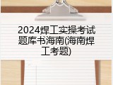 2024焊工实操考试题库书海南(海南焊工考题)