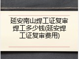 延安南山焊工证复审焊工多少钱(延安焊工证复审费用)