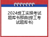 2024焊工实操考试题库书那曲(焊工考试题库书)
