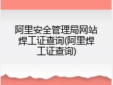 阿里安全管理局网站焊工证查询(阿里焊工证查询)