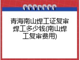 青海南山焊工证复审焊工多少钱(南山焊工复审费用)