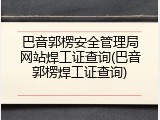 巴音郭楞安全管理局网站焊工证查询(巴音郭楞焊工证查询)