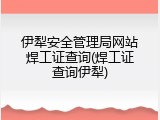 伊犁安全管理局网站焊工证查询(焊工证查询伊犁)
