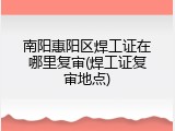 南阳惠阳区焊工证在哪里复审(焊工证复审地点)
