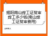 揭阳南山焊工证复审焊工多少钱(南山焊工证复审费用)