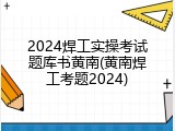2024焊工实操考试题库书黄南(黄南焊工考题2024)