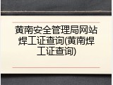 黄南安全管理局网站焊工证查询(黄南焊工证查询)