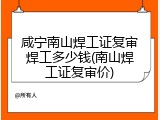 咸宁南山焊工证复审焊工多少钱(南山焊工证复审价)