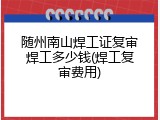 随州南山焊工证复审焊工多少钱(焊工复审费用)
