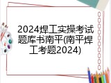 2024焊工实操考试题库书南平(南平焊工考题2024)