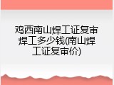 鸡西南山焊工证复审焊工多少钱(南山焊工证复审价)