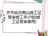 齐齐哈尔南山焊工证复审焊工多少钱(焊工证复审费用)