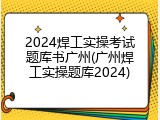 2024焊工实操考试题库书广州(广州焊工实操题库2024)