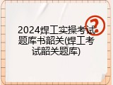 2024焊工实操考试题库书韶关(焊工考试韶关题库)