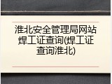 淮北安全管理局网站焊工证查询(焊工证查询淮北)