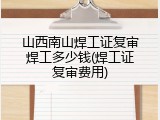 山西南山焊工证复审焊工多少钱(焊工证复审费用)