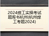 2024焊工实操考试题库书杭州(杭州焊工考题2024)