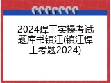 2024焊工实操考试题库书镇江(镇江焊工考题2024)