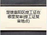 楚雄惠阳区焊工证在哪里复审(焊工证复审地点)