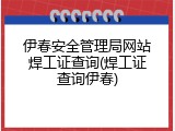 伊春安全管理局网站焊工证查询(焊工证查询伊春)
