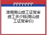 淮南南山焊工证复审焊工多少钱(南山焊工证复审价)