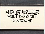马鞍山南山焊工证复审焊工多少钱(焊工证复审费用)