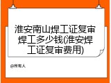 淮安南山焊工证复审焊工多少钱(淮安焊工证复审费用)