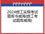2024焊工实操考试题库书威海(焊工考试题库威海)