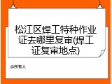 松江区焊工特种作业证去哪里复审(焊工证复审地点)