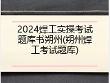 2024焊工实操考试题库书朔州(朔州焊工考试题库)