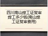 四川南山焊工证复审焊工多少钱(南山焊工证复审费用)
