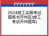 2024焊工实操考试题库书开州区(焊工考试开州题库)