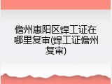 儋州惠阳区焊工证在哪里复审(焊工证儋州复审)