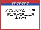 遵义惠阳区焊工证在哪里复审(焊工证复审地点)