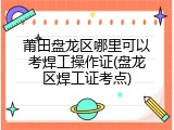 莆田盘龙区哪里可以考焊工操作证(盘龙区焊工证考点)