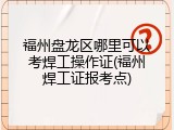 福州盘龙区哪里可以考焊工操作证(福州焊工证报考点)
