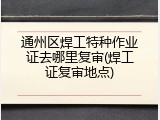 通州区焊工特种作业证去哪里复审(焊工证复审地点)