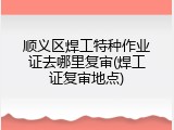 顺义区焊工特种作业证去哪里复审(焊工证复审地点)