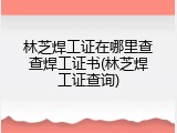 林芝焊工证在哪里查查焊工证书(林芝焊工证查询)