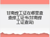 甘南焊工证在哪里查查焊工证书(甘南焊工证查询)