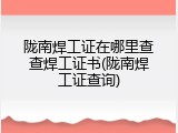 陇南焊工证在哪里查查焊工证书(陇南焊工证查询)