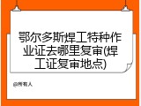 鄂尔多斯焊工特种作业证去哪里复审(焊工证复审地点)