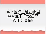 昌平区焊工证在哪里查查焊工证书(昌平焊工证查询)