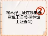 榆林焊工证在哪里查查焊工证书(榆林焊工证查询)