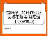 益阳焊工特种作业证去哪里复审(益阳焊工证复审点)