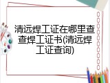 清远焊工证在哪里查查焊工证书(清远焊工证查询)