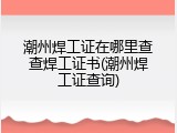 潮州焊工证在哪里查查焊工证书(潮州焊工证查询)