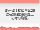 潮州焊工初级考试2025必刷题(潮州焊工初考必刷题)